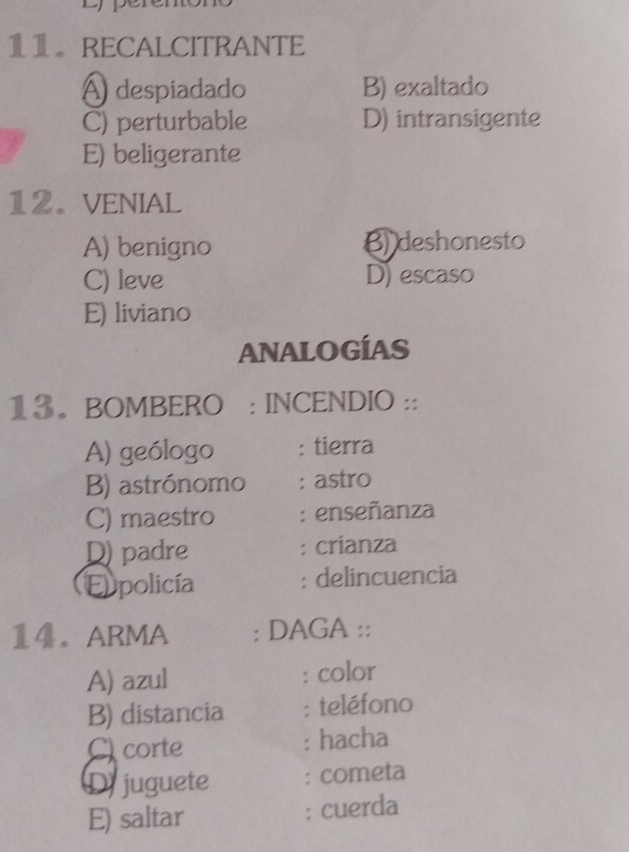 RECALCITRANTE
A despiadado B) exaltado
C) perturbable D) intransigente
E) beligerante
12. VENIAL
A) benigno B) deshonesto
C) leve D)escaso
E) liviano
ANALOGÍAS
13。 BOMBERO : INCENDIO ::
A) geólogo : tierra
B) astrónomo : astro
C) maestro : enseñanza
D) padre : crianza
Eppolicía : delincuencia
1。ARMA : DAGA ::
A) azul : color
B) distancia : teléfono
C corte : hacha
D juguete : cometa
E) saltar
: cuerda