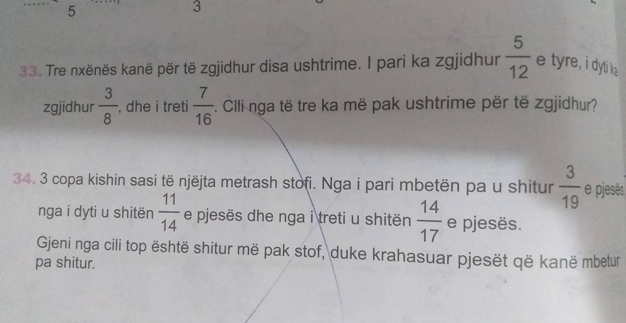 5 
3 
33. Tre nxënës kanë për të zgjidhur disa ushtrime. I pari ka zgjidhur  5/12  e tyre, i dyti ka 
zgjidhur  3/8  , dhe i treti  7/16 . Cili nga të tre ka më pak ushtrime për të zgjidhur? 
34. 3 copa kishin sasi të njëjta metrash stofi. Nga i pari mbetën pa u shitur  3/19  e pjesês 
nga i dyti u shitën  11/14  e pjesës dhe nga i treti u shitën  14/17  e pjesës. 
Gjeni nga cili top është shitur më pak stof, duke krahasuar pjesët që kanë mbetur 
pa shitur.