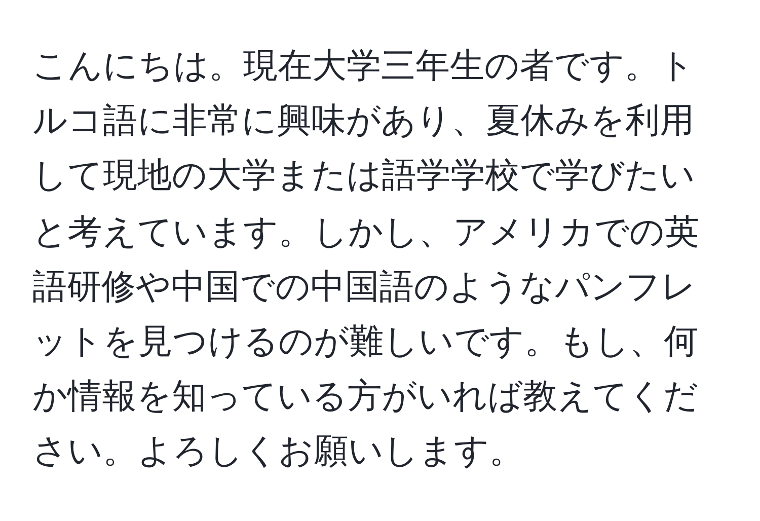 こんにちは。現在大学三年生の者です。トルコ語に非常に興味があり、夏休みを利用して現地の大学または語学学校で学びたいと考えています。しかし、アメリカでの英語研修や中国での中国語のようなパンフレットを見つけるのが難しいです。もし、何か情報を知っている方がいれば教えてください。よろしくお願いします。