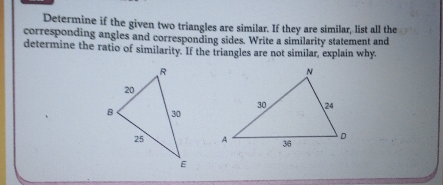 Determine if the given two triangles are similar. If they are similar, list all the
corresponding angles and corresponding sides. Write a similarity statement and
determine the ratio of similarity. If the triangles are not similar, explain why.