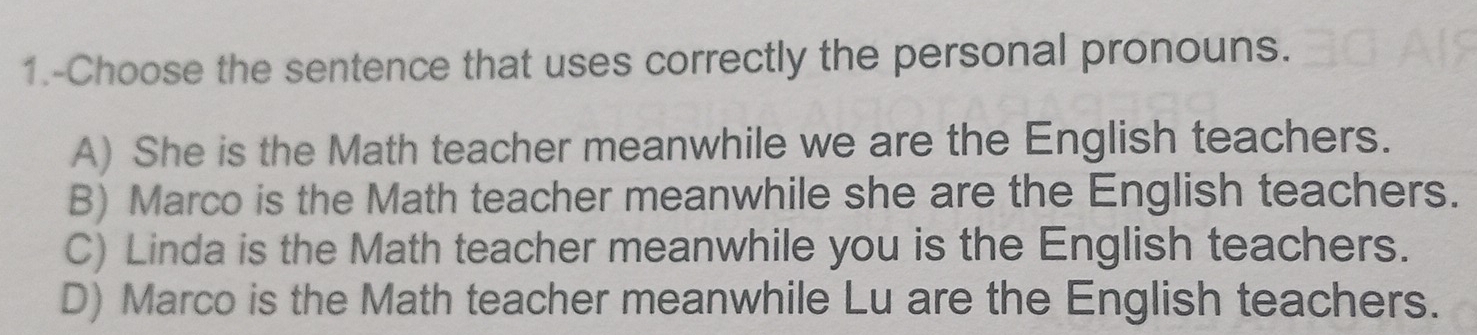 1.-Choose the sentence that uses correctly the personal pronouns.
A) She is the Math teacher meanwhile we are the English teachers.
B) Marco is the Math teacher meanwhile she are the English teachers.
C) Linda is the Math teacher meanwhile you is the English teachers.
D) Marco is the Math teacher meanwhile Lu are the English teachers.