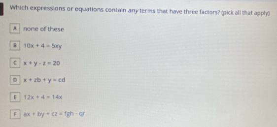 Which expressions or equations contain any terms that have three factors? (pick all that apply)
A none of these
B 10x+4=5xy
C x+y-z=20
D x+zb+y=cd
E 12x+4=14x
F ax+by+cz=fgh-qr