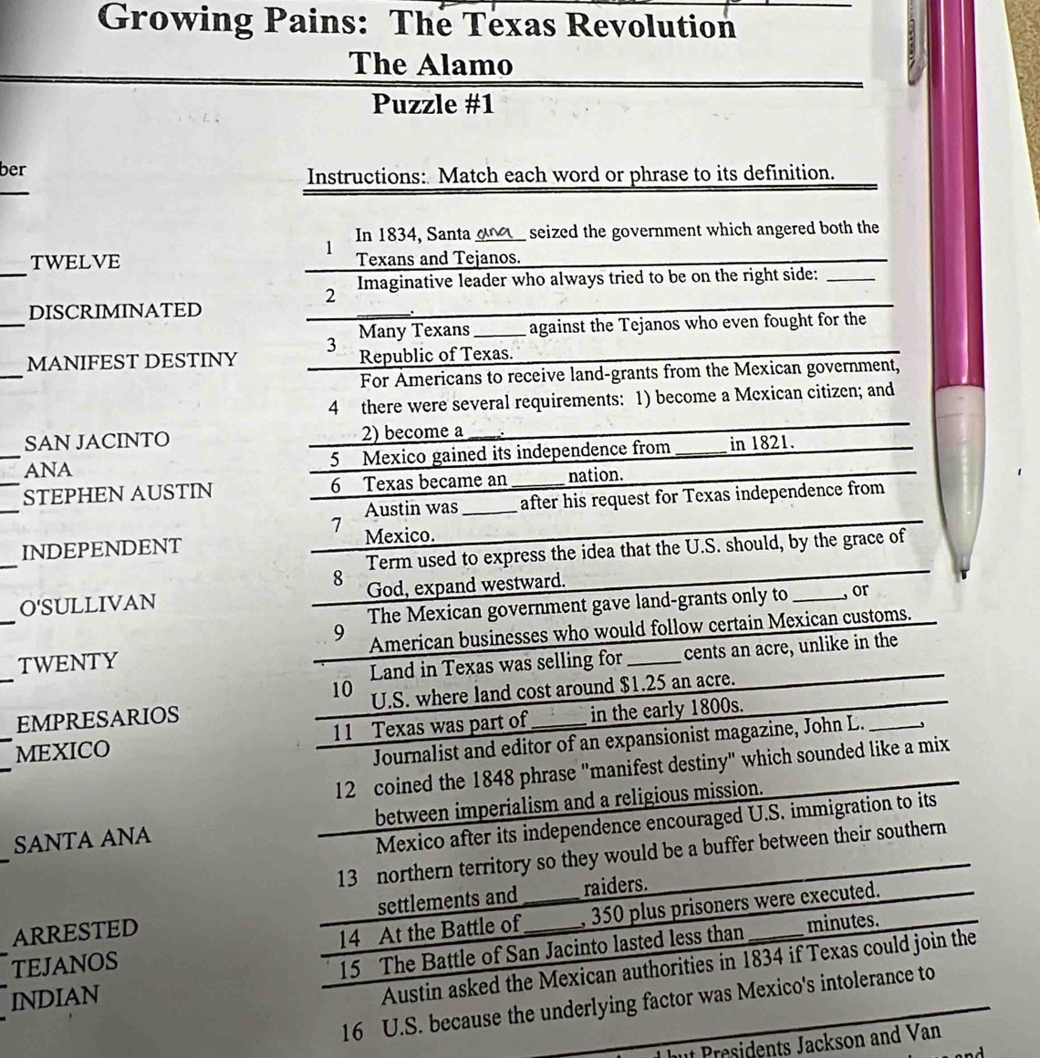 Growing Pains: The Texas Revolution 
The Alamo 
Puzzle #1 
ber 
_ 
Instructions: Match each word or phrase to its definition. 
In 1834, Santa_ ang seized the government which angered both the 
1 
_ 
TWELVE Texans and Tejanos. 
2 Imaginative leader who always tried to be on the right side:_ 
_ 
DISCRIMINATED 
_. 
Many Texans _ against the Tejanos who even fought for the 
3 
_ 
MANIFEST DESTINY Republic of Texas. 
For Americans to receive land-grants from the Mexican government, 
4 there were several requirements: 1) become a Mcxican citizen; and 
SAN JACINTO 2) become a 
_ANA 5 Mexico gained its independence from _in 1821. 
_ 
_STEPHEN AUSTIN 6 Texas became an_ nation. 
Austin was _after his request for Texas independence from 
7 
_ 
INDEPENDENT Mexico. 
Term used to express the idea that the U.S. should, by the grace of 
8 
O'SULLIVAN God, expand westward. 
The Mexican government gave land-grants only to _, or 
9 
_TWENTY American businesses who would follow certain Mexican customs. 
Land in Texas was selling for cents an acre, unlike in the 
10 
_EMPRESARIOS U.S. where land cost around $1.25 an acre. 
_ 
MEXICO 11 Texas was part of_ in the early 1800s. 
Journalist and editor of an expansionist magazine, John L. 
12 coined the 1848 phrase "manifest destiny" which sounded like a mix 
_ 
SANTA ANA between imperialism and a religious mission. 
Mexico after its independence encouraged U.S. immigration to its 
13 northern territory so they would be a buffer between their southern 
ARRESTED settlements and_ _raiders. 
minutes. 
TEJANOS 14 At the Battle of , 350 plus prisoners were executed. 
INDIAN 15 The Battle of San Jacinto lasted less than_ 
Austin asked the Mexican authorities in 1834 if Texas could join the 
16 U.S. because the underlying factor was Mexico's intolerance to 
t Presidents Jackson and Van