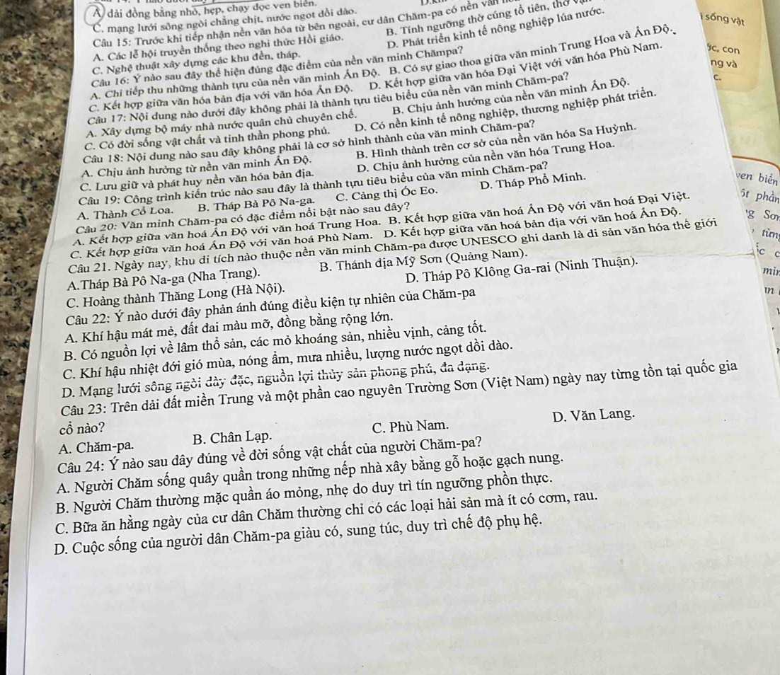 Á dải đồng bằng nhỏ, hẹp, chạy đọc ven biển.
B. Tính ngưỡng thờ cúng tổ tiên, thờ vị
C. mạng lưới sông ngòi chăng chịt, nước ngot dồi dào.
ị sống vật
Cầu 15: Trước khi tiếp nhận nên văn hóa từ bên ngoài, cư dân Chăm-pa có nền văn
A. Các lễ hội truyền thống theo nghi thức Hồi giáo.
D. Phát triển kỉnh tế nông nghiệp lúa nước.
C. Nghệ thuật xây dựng các khu đền, tháp.
ng và
A. Chi tiếp thu những thành tựu của nền văn minh Ấn Độ. B. Có sự giao thoa giữa văn mình Trung Hoa và Ấn Độ.
Câu 16: Ý nào sau đây thể hiện đúng đặc điểm của nền văn minh Chămpa?
C. Kết hợp giữa văn hóa bản địa với văn hóa Ấn Độ. D. Kết hợp giữa văn hóa Đại Việt với văn hóa Phù Nam. c, con
B. Chịu ảnh hưởng của nền văn minh Ấn Độ.
Câu 17: Nội dung nào dưới đây không phải là thành tựu tiêu biểu của nền văn minh Chăm-pa?
C.
C. Có đời sống vật chất và tinh thần phong phú. D. Có nền kinh tế nông nghiệp, thương nghiệp phát triển.
A. Xây dựng bộ máy nhà nước quân chủ chuyên chế.
Câu 18: Nội dung nào sau đây không phải là cơ sở hình thành của văn minh Chăm-pa?
A. Chịu ảnh hưởng từ nền văn minh Ấn Độ. B. Hình thành trên cơ sở của nền văn hóa Sa Huỳnh.
C. Lưu giữ và phát huy nền văn hóa bản địa. D. Chịu ảnh hưởng của nền văn hóa Trung Hoa.
ven biển
Cầu 19: Công trình kiến trúc nào sau đây là thành tựu tiêu biểu của văn minh Chăm-pa?
A. Thành Cổ Loa. B. Tháp Bà Pô Na-ga. C. Cảng thị Ốc Eo. D. Tháp Phổ Minh.
Câu 20: Văn minh Chăm-pa có đặc điểm nổi bật nào sau dây?
A. Kết hợp giữa văn hoá Ấn Độ với văn hoá Trung Hoa. B. Kết hợp giữa văn hoá Án Độ với văn hoá Đại Việt. 5t phần
từn
C. Kết hợp giữa văn hoá Án Độ với văn hoá Phù Nam. D. Kết hợp giữa văn hoá bản địa với văn hoá Án Độ. g Sm
Câu 21. Ngày nay, khu di tích nào thuộc nền văn minh Chăm-pa được UNESCO ghi danh là di sản văn hóa thế giới
A.Tháp Bà Pô Na-ga (Nha Trang).  B. Thánh địa Mỹ Sơn (Quảng Nam).
c c
C. Hoàng thành Thăng Long (Hà Nội).  D. Tháp Pô Klông Ga-rai (Ninh Thuận).
Câu 22: Ý nào dưới đây phản ánh đúng điều kiện tự nhiên của Chăm-pa mi
A. Khí hậu mát mẻ, đất đai màu mỡ, đồng bằng rộng lớn. mn
B. Có nguồn lợi về lâm thổ sản, các mỏ khoáng sản, nhiều vịnh, cảng tốt.
C. Khí hậu nhiệt đới gió mùa, nóng ẩm, mưa nhiều, lượng nước ngọt dồi dào.
D. Mạng lưới sông ngời dày đặc, nguồn lợi thủy sản phong phú, đa dạng.
Câu 23: Trên dải đất miền Trung và một phần cao nguyên Trường Sơn (Việt Nam) ngày nay từng tồn tại quốc gia
cổ nào? D. Văn Lang.
A. Chăm-pa. B. Chân Lạp. C. Phù Nam.
Câu 24: Ý nào sau đây đúng về đời sống vật chất của người Chăm-pa?
A. Người Chăm sống quây quần trong những nếp nhà xây bằng gỗ hoặc gạch nung.
B. Người Chăm thường mặc quần áo mỏng, nhẹ do duy trì tín ngưỡng phồn thực.
C. Bữa ăn hằng ngày của cư dân Chăm thường chỉ có các loại hải sản mà ít có cơm, rau.
D. Cuộc sống của người dân Chăm-pa giàu có, sung túc, duy trì chế độ phụ hệ.