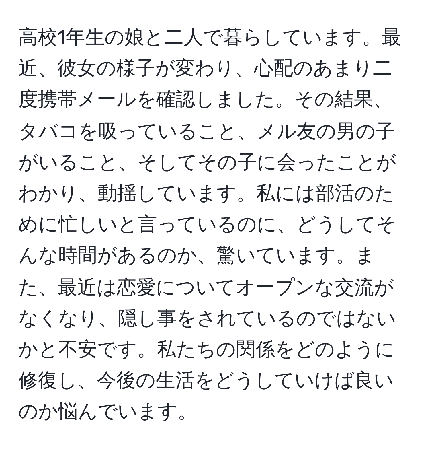 高校1年生の娘と二人で暮らしています。最近、彼女の様子が変わり、心配のあまり二度携帯メールを確認しました。その結果、タバコを吸っていること、メル友の男の子がいること、そしてその子に会ったことがわかり、動揺しています。私には部活のために忙しいと言っているのに、どうしてそんな時間があるのか、驚いています。また、最近は恋愛についてオープンな交流がなくなり、隠し事をされているのではないかと不安です。私たちの関係をどのように修復し、今後の生活をどうしていけば良いのか悩んでいます。