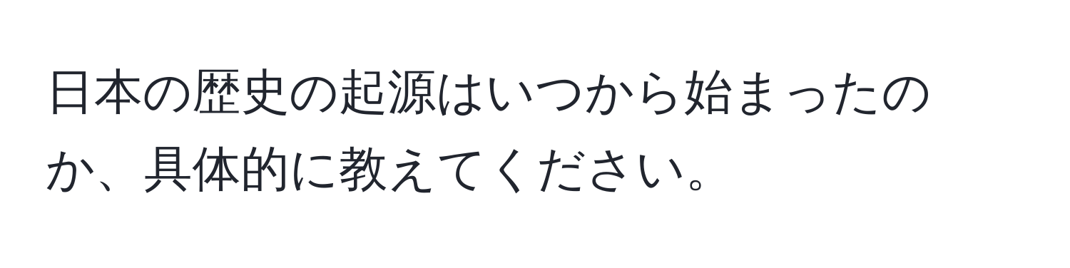 日本の歴史の起源はいつから始まったのか、具体的に教えてください。