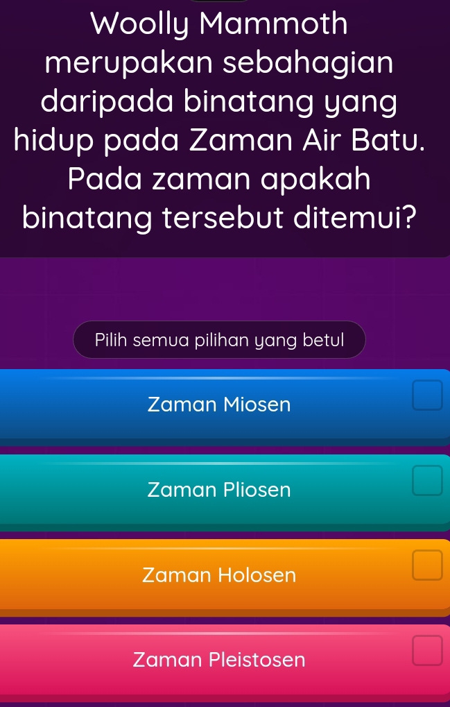 Woolly Mammoth
merupakan sebahagian
daripada binatang yang
hidup pada Zaman Air Batu.
Pada zaman apakah
binatang tersebut ditemui?
Pilih semua pilihan yang betul
Zaman Miosen
Zaman Pliosen
Zaman Holosen
Zaman Pleistosen