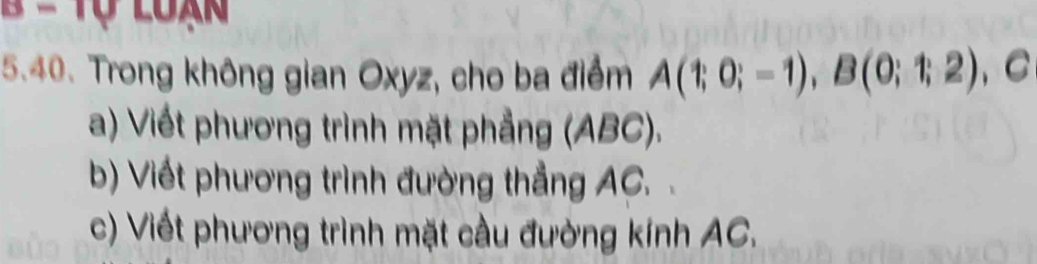 = Tự loạn 
5.40. Trong không gian Oxyz, cho ba điểm A(1;0;-1), B(0;1;2) 、 C 
a) Viết phương trình mặt phẳng (ABC). 
b) Viết phương trình đường thẳng AC. 
c) Viết phương trình mặt cầu đường kính AC.