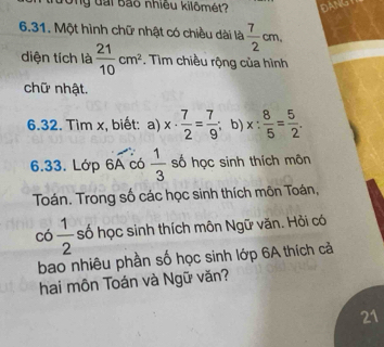 ưòng đài bão nhiều kilômét? DANGY 
6.31. Một hình chữ nhật có chiều dài là  7/2 cm, 
diện tích là  21/10 cm^2. Tìm chiều rộng của hình 
chữ nhật. 
6.32. Tìm x, biết: a) x·  7/2 = 7/9  b) x: 8/5 = 5/2 . 
6.33. Lớp 6A có  1/3  số học sinh thích môn 
Toán. Trong số các học sinh thích môn Toán,
có  1/2  số học sinh thích môn Ngữ văn. Hồi có 
bao nhiêu phần số học sinh lớp 6A thích cả 
hai môn Toán và Ngữ văn? 
21