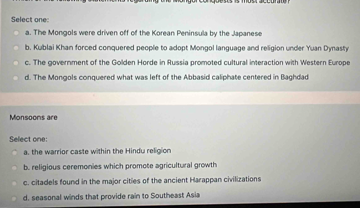 onquests is most accurate ?
Select one:
a. The Mongols were driven off of the Korean Peninsula by the Japanese
b. Kublai Khan forced conquered people to adopt Mongol language and religion under Yuan Dynasty
c. The government of the Golden Horde in Russia promoted cultural interaction with Western Europe
d. The Mongols conquered what was left of the Abbasid caliphate centered in Baghdad
Monsoons are
Select one:
a. the warrior caste within the Hindu religion
b. religious ceremonies which promote agricultural growth
c. citadels found in the major cities of the ancient Harappan civilizations
d. seasonal winds that provide rain to Southeast Asia