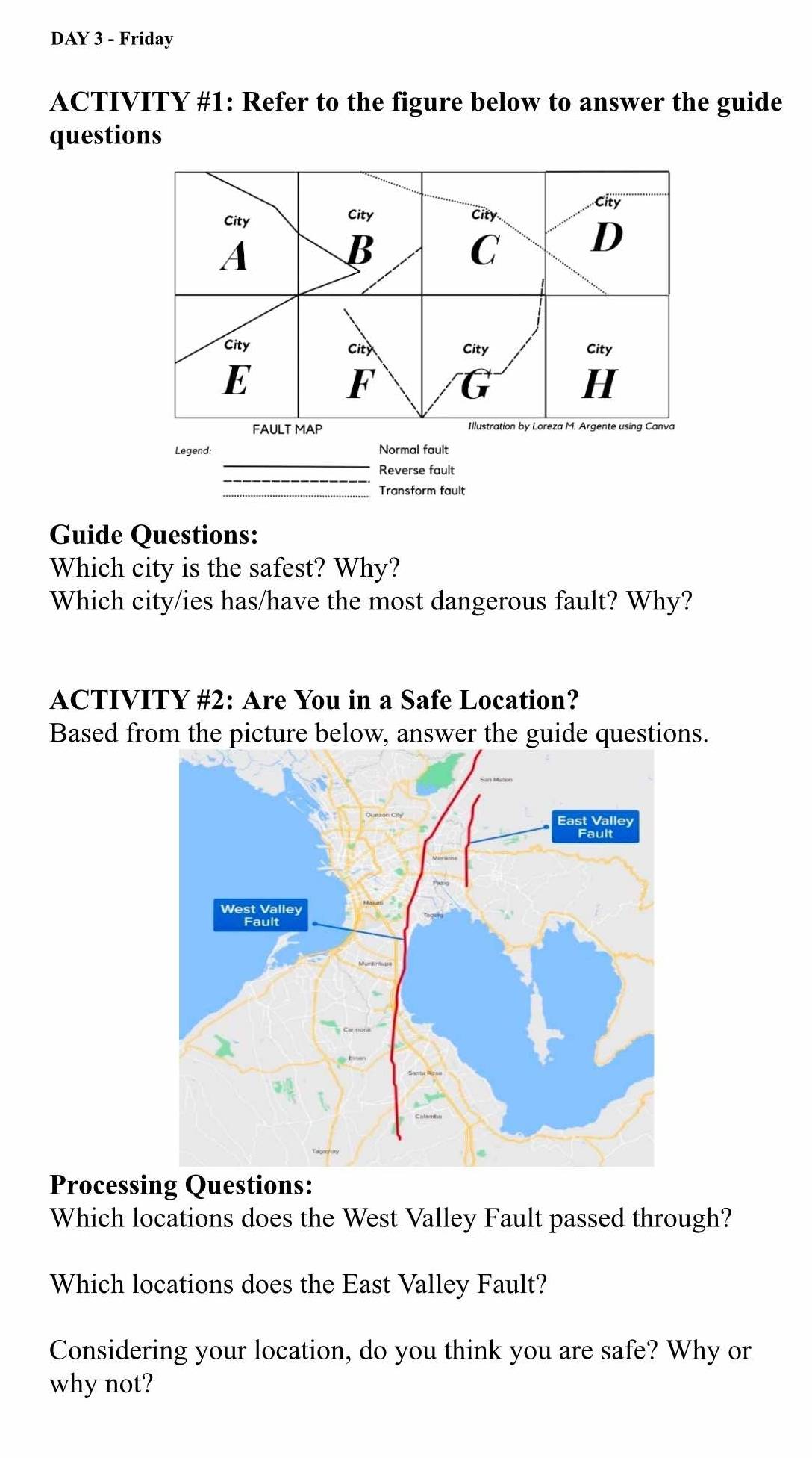 DAY 3 - Friday 
ACTIVITY #1: Refer to the figure below to answer the guide 
questions 
City 
City City City 
A 
B 
C 
D 
City City City City 
E 
F 
a 
H 
FAULT MAP Illustration by Loreza M. Argente using Canva 
_ 
Legend: Normal fault 
Reverse fault 
Transform fault 
Guide Questions: 
Which city is the safest? Why? 
Which city/ies has/have the most dangerous fault? Why? 
ACTIVITY #2: Are You in a Safe Location? 
Based from the picture below, answer the guide questions. 
Processing Questions: 
Which locations does the West Valley Fault passed through? 
Which locations does the East Valley Fault? 
Considering your location, do you think you are safe? Why or 
why not?