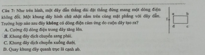 Như trên hình, một dây dẫn thẳng dài đặt thẳng đứng mang một dòng điện
a b
không đổi. Một khung dây hình chữ nhật nằm trên cùng mặt phẳng với dây dẫn. L
Trường hợp nào sau đây không có dòng điện cảm ứng do cuộn dây tạo ra?
d C
A. Cường độ dòng điện trong dây tăng lên.
B. Khung dây dịch chuyển sang phải.
C. Khung dây dịch chuyển xuống dưới.
D. Quay khung dây quanh trục là cạnh ab.