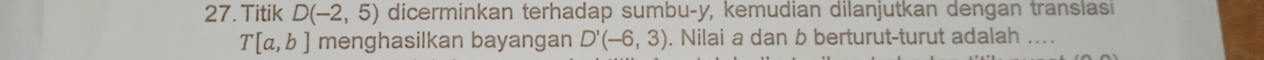 Titik D(-2,5) dicerminkan terhadap sumbu- y, kemudian dilanjutkan dengan translasi
T[a,b] menghasilkan bayangan D'(-6,3). Nilai a dan b berturut-turut adalah ....