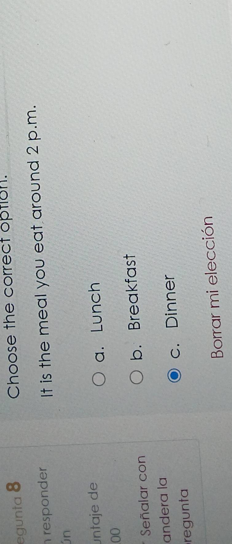 egunta 8
Choose the correct option.
responder
It is the meal you eat around 2 p.m.
ún
untaje de
a. Lunch
00
Señalar con b. Breakfast
andera la
regunta c. Dinner
Borrar mi elección