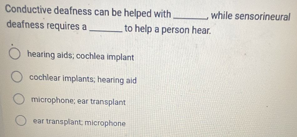 Conductive deafness can be helped with_ , while sensorineural
deafness requires a _to help a person hear.
hearing aids; cochlea implant
cochlear implants; hearing aid
microphone; ear transplant
ear transplant; microphone