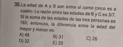 La edad de A y B son entre sí como cinco es a
cuatro. La razón entre las edades de B y C es 3/7.
Si la suma de las edades de las tres personas es
165; entonces, la diferencia entre la edad del
mayor y menor es:
A) 48 B) 31 C) 26
D) 32 E) 20