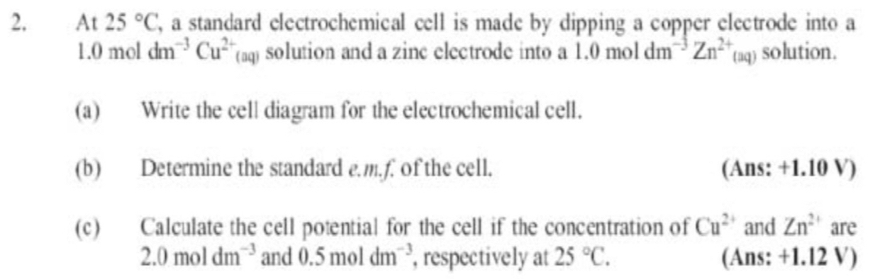 2, At 25°C , a standard electrochemical cell is made by dipping a copper electrode into a
1.0moldm^(-3)Cu^(2+)(aq) solution and a zinc electrode into a 1.0moldm^(-3)Zn^(2+)(aq) solution. 
(a) Write the cell diagram for the electrochemical cell. 
(b) Determine the standard e. m.f. of the cell. (Ans: +1.10 V) 
(c) Calculate the cell potential for the cell if the concentration of Cu^(2+) and Zn^(2+) are
2.0moldm^(-3) and 0.5moldm^(-3) , respectively at 25°C. (Ans: +1.12 V)