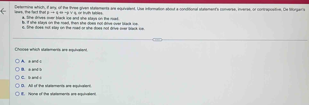 Determine which, if any, of the three given statements are equivalent. Use information about a conditional statement's converse, inverse, or contrapositive, De Morgan's
laws, the fact that pto qLeftrightarrow sim pvee q, or truth tables.
a. She drives over black ice and she stays on the road.
b. If she stays on the road, then she does not drive over black ice.
c. She does not stay on the road or she does not drive over black ice.
Choose which statements are equivalent.
A. a and c
B. a and b
C. b and c
D. All of the statements are equivalent.
E. None of the statements are equivalent.