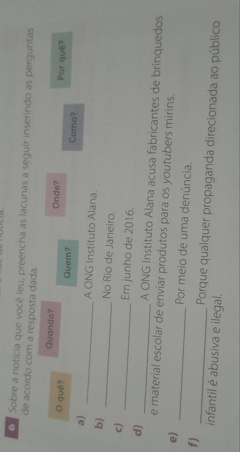 Sobre a notícia que você leu, preencha as lacunas a seguir inserindo as perguntas 
de acordo com a resposta dada. 
Quando? Onde? 
O quê? Por quē? 
Quem? Como? 
a) _A ONG Instituto Alana. 
b) _No Rio de Janeiro. 
c) 
_Em junho de 2016. 
d) _A ONG Instituto Alana acusa fabricantes de brinquedos 
e material escolar de enviar produtos para os youtubers mirins. 
e) _Por meio de uma denúncia. 
f) 
_Porque qualquer propaganda direcionada ao público 
infantil é abusiva e ilegal.