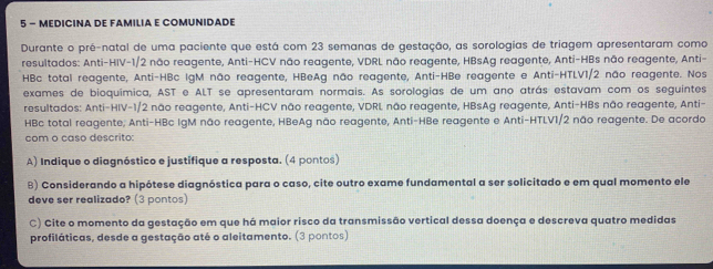 MEDICINA DE FAmILiA E COMUNIDADE 
Durante o pré-natal de uma paciente que está com 23 semanas de gestação, as sorologias de triagem apresentaram como 
resultados: Anti-HIV -1/2 não reagente, Anti-HCV não reagente, VDRL não reagente, HBsAg reagente, Anti-HBs não reagente, Anti- 
HBc total reagente, Anti-HBc IgM não reagente, HBeAg não reagente, Anti-HBe reagente e Anti-HTLV1/2 não reagente. Nos 
exames de bioquímica, AST e ALT se apresentaram normais. As sorologias de um ano atrás estavam com os seguintes 
resultados: Anti-HIV -1/2 não reagente, Anti-HCV não reagente, VDRL não reagente, HBsAg reagente, Anti-HBs não reagente, Anti- 
HBc total reagente, Anti-HBc IgM não reagente, HBeAg não reagente, Anti-HBe reagente e Anti-HTLV1/2 não reagente. De acordo 
com o caso descrito: 
A) Indique o diagnóstico e justifique a resposta. (4 pontos) 
B) Considerando a hipótese diagnóstica para o caso, cite outro exame fundamental a ser solicitado e em qual momento ele 
deve ser realizado? (3 pontos) 
C) Cite o momento da gestação em que há maior risco da transmissão vertical dessa doença e descreva quatro medidas 
profiláticas, desde a gestação até o aleitamento. (3 pontos)