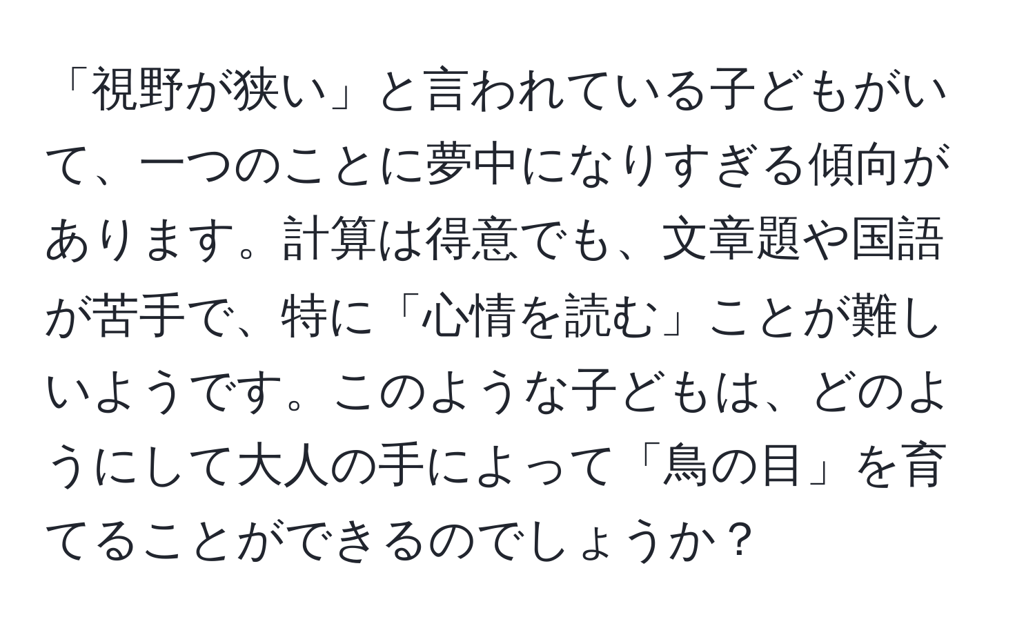 「視野が狭い」と言われている子どもがいて、一つのことに夢中になりすぎる傾向があります。計算は得意でも、文章題や国語が苦手で、特に「心情を読む」ことが難しいようです。このような子どもは、どのようにして大人の手によって「鳥の目」を育てることができるのでしょうか？