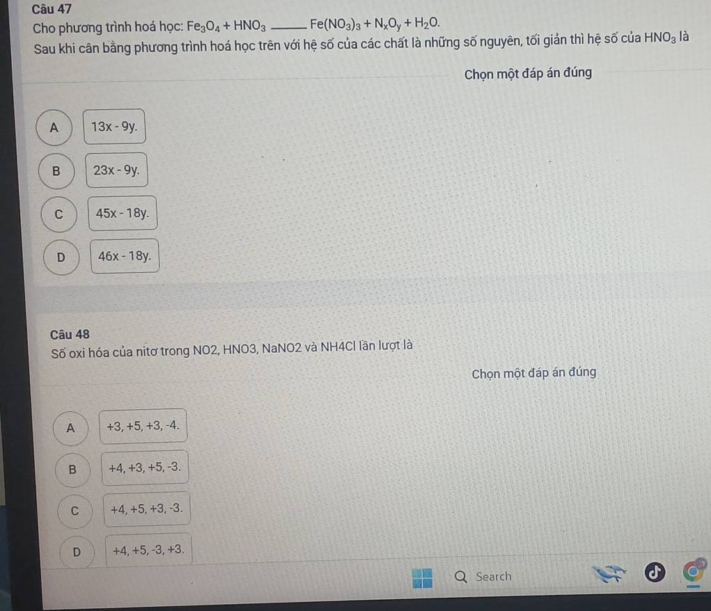 Cho phương trình hoá học: Fe_3O_4+HNO_3 _ Fe(NO_3)_3+N_xO_y+H_2O. 
Sau khi cân bằng phương trình hoá học trên với hệ số của các chất là những số nguyên, tối giản thì hệ số của HNO_3 là
Chọn một đáp án đúng
A 13x-9y.
B 23x-9y.
C 45x-18y.
D 46x-18y. 
Câu 48
Số oxi hóa của nitơ trong NO2, HNO3, NaNO2 và NH4Cl lần lượt là
Chọn một đáp án đúng
A +3, +5, +3, -4.
B +4, +3, +5, -3.
C +4, +5, +3, -3.
D +4, +5, -3, +3.
Search
a