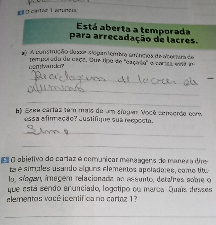 cartaz 1 anuncia: 
Está aberta a temporada 
para arrecadação de lacres. 
a) A construção desse slogan lembra anúncios de abertura de 
temporada de caça. Que tipo de ''caçada'' o cartaz está in- 
centivando? 
_ 
_ 
_ 
b) Esse cartaz tem mais de um slogan. Você concorda com 
essa afirmação? Justifique sua resposta. 
_ 
_ 
G O objetivo do cartaz é comunicar mensagens de maneira dire- 
ta e simples usando alguns elementos apoiadores, como títu- 
lo, slogan, imagem relacionada ao assunto, detalhes sobre o 
que está sendo anunciado, logotipo ou marca. Quais desses 
elementos você identifica no cartaz 1? 
_