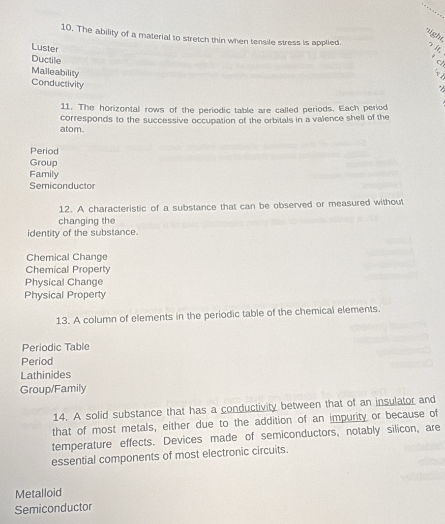 night,
10. The ability of a material to stretch thin when tensile stress is applied.
Luster
っ it,
Ductile ch
Malleability
st
Conductivity
11. The horizontal rows of the periodic table are called periods. Each period
corresponds to the successive occupation of the orbitals in a valence shell of the
atom.
Period
Group
Family
Semiconductor
12. A characteristic of a substance that can be observed or measured without
changing the
identity of the substance.
Chemical Change
Chemical Property
Physical Change
Physical Property
13. A column of elements in the periodic table of the chemical elements.
Periodic Table
Period
Lathinides
Group/Family
14. A solid substance that has a conductivity between that of an insulator and
that of most metals, either due to the addition of an impurity or because of
temperature effects. Devices made of semiconductors, notably silicon, are
essential components of most electronic circuits.
Metalloid
Semiconductor