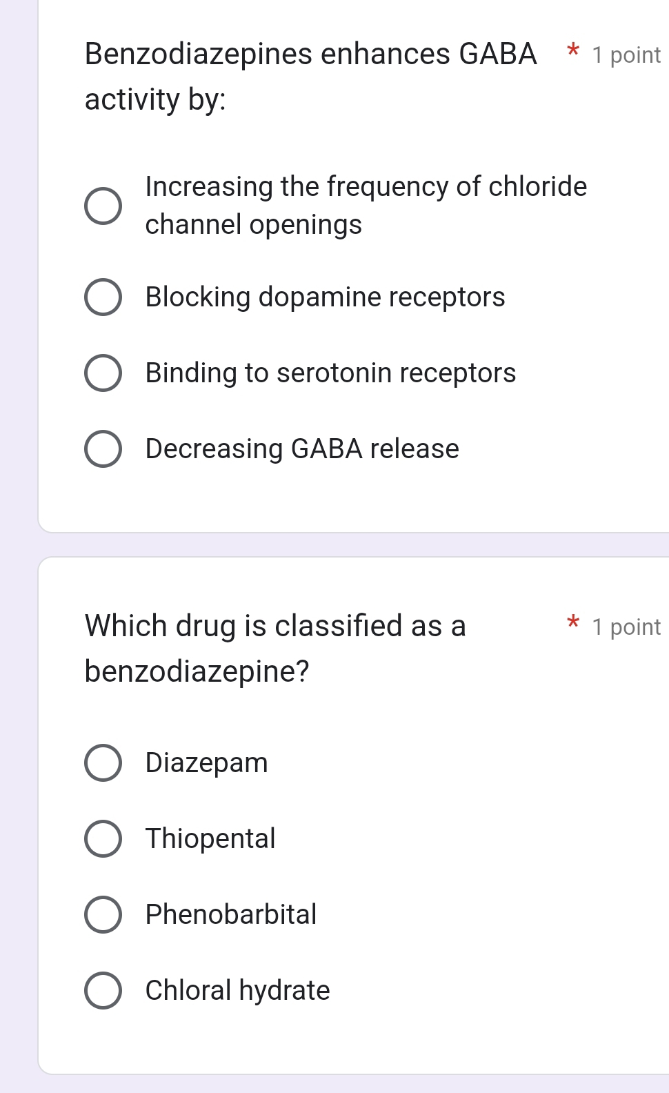 Benzodiazepines enhances GABA * 1 point
activity by:
Increasing the frequency of chloride
channel openings
Blocking dopamine receptors
Binding to serotonin receptors
Decreasing GABA release
Which drug is classified as a 1 point
benzodiazepine?
Diazepam
Thiopental
Phenobarbital
Chloral hydrate