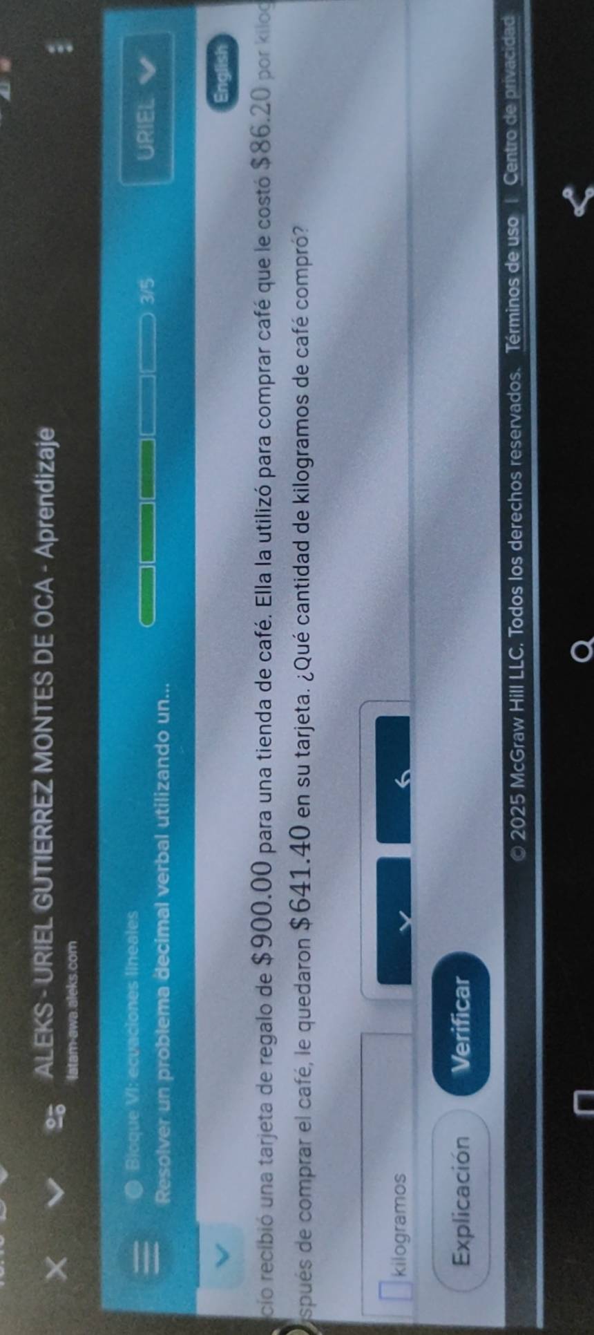 ALEKS - URIEL GUTIERREZ MONTES DE OCA - Aprendizaje 
latam-awa.aleks.com 
Bioque VI: ecuaciones lineales URIEL 
Resolver un problema decimal verbal utilizando un... 3/5 
English 
cio recibió una tarjeta de regalo de $900.00 para una tienda de café. Ella la utilizó para comprar café que le costó $86.20 por kilog 
spués de comprar el café, le quedaron $641.40 en su tarjeta. ¿Qué cantidad de kilogramos de café compró? 
kilogramos 
Explicación Verificar 
© 2025 McGraw Hill LLC. Todos los derechos reservados. Términos de uso 1 Centro de privacidad