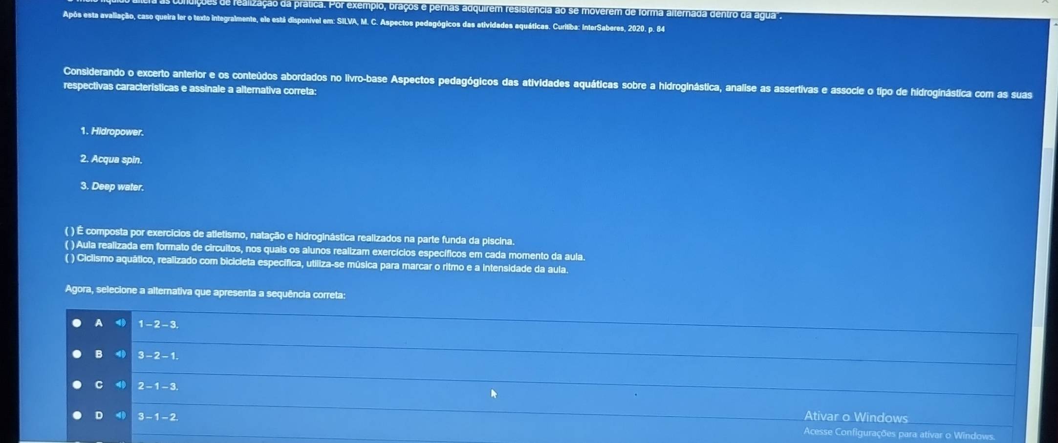 es de fealização da prática. Por exemplo, braços e pernas adquirem resistencia ao se moverem de forma alternada dentro da agua".
Após esta avaliação, caso queira ler o texto integralmente, ele está disponível em: SILVA, M. C. Aspectos pedagógicos das atividades aquáticas. Curitiba: InterSaberes, 2020. p. 84
Considerando o excerto anterior e os conteúdos abordados no livro-base Aspectos pedagógicos das atividades aquáticas sobre a hidroginástica, analise as assertivas e associe o tipo de hidroginástica com as suas
respectivas caracteristicas e assinale a alternativa correta:
1. Hidropower.
2. Acqua spin.
3. Deep water.
( ) É composta por exercícios de atletismo, natação e hidroginástica realizados na parte funda da piscina.
( ) Aula realizada em formato de circuitos, nos quais os alunos realizam exercícios específicos em cada momento da aula.
( ) Ciclismo aquático, realizado com bicicleta específica, utiliza-se música para marcar o ritmo e a Intensidade da aula.
Agora, selecione a alternativa que apresenta a sequência correta:
A 1-2-3
_
B 40 3-2-1
_
C4) 2-1-3. 
Ativar o Windows
D49 3-1-2 Acesse Configurações para ativar o Windows.