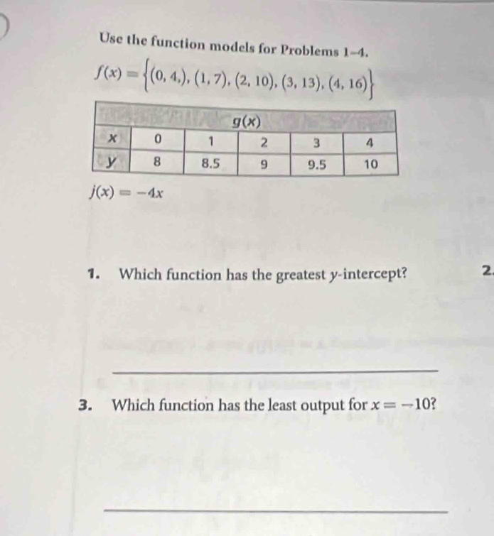 Use the function models for Problems 1-4.
f(x)= (0,4,),(1,7),(2,10),(3,13),(4,16)
j(x)=-4x
1. Which function has the greatest y-intercept? 2
_
3. Which function has the least output for x=-10
_