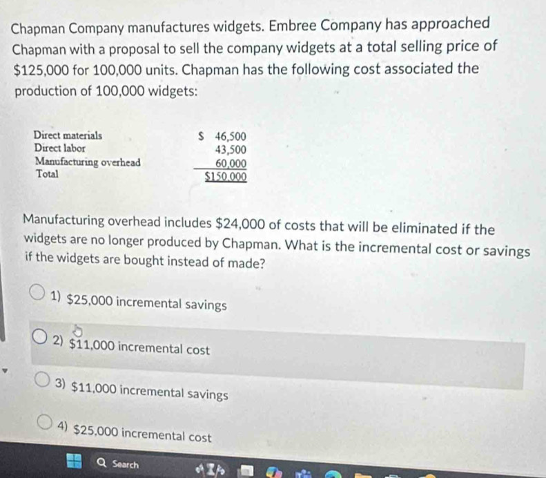 Chapman Company manufactures widgets. Embree Company has approached
Chapman with a proposal to sell the company widgets at a total selling price of
$125,000 for 100,000 units. Chapman has the following cost associated the
production of 100,000 widgets:
Direct materials
Direct labor
Manufacturing overhead beginarrayr $beginarrayr 4600 43500 60000 hline _ 515000endarray
Total
Manufacturing overhead includes $24,000 of costs that will be eliminated if the
widgets are no longer produced by Chapman. What is the incremental cost or savings
if the widgets are bought instead of made?
1) $25,000 incremental savings
2) $11,000 incremental cost
3) $11,000 incremental savings
4) $25,000 incremental cost
Search