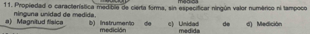 medición medida
11. Propiedad o característica medible de cierta forma, sin especificar ningún valor numérico ni tampoco
ninguna unidad de medida.
a) Magnitud física b)Instrumento de c) Unidad de d) Medición
medición medida