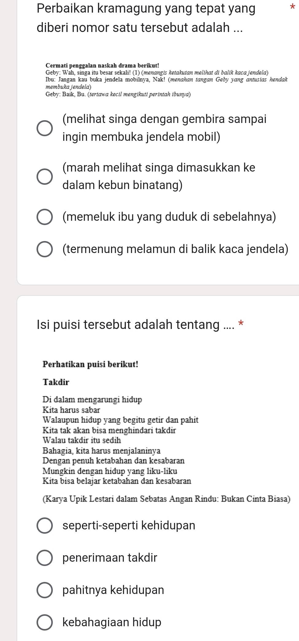 Perbaikan kramagung yang tepat yang *
diberi nomor satu tersebut adalah ...
Cermati penggalan naskah drama berikut!
Geby: Wah, singa itu besar sekali! (1) (menangis ketakutan melihat di balik kaca jendela)
Ibu: Jangan kau buka jendela mobilnya, Nak! (menahan tangan Geby yang antusias hendak
membuka jendela)
Geby: Baik, Bu. (tertawa kecil mengikuti perintah ibunya)
(melihat singa dengan gembira sampai
ingin membuka jendela mobil)
(marah melihat singa dimasukkan ke
dalam kebun binatang)
(memeluk ibu yang duduk di sebelahnya)
(termenung melamun di balik kaca jendela)
Isi puisi tersebut adalah tentang .... *
Perhatikan puisi berikut!
Takdir
Di dalam mengarungi hidup
Kita harus sabar
Walaupun hidup yang begitu getir dan pahit
Kita tak akan bisa menghindari takdir
Walau takdir itu sedih
Bahagia, kita harus menjalaninya
Dengan penuh ketabahan dan kesabaran
Mungkin dengan hidup yang liku-liku
Kita bisa belajar ketabahan dan kesabaran
(Karya Upik Lestari dalam Sebatas Angan Rindu: Bukan Cinta Biasa)
seperti-seperti kehidupan
penerimaan takdir
pahitnya kehidupan
kebahagiaan hidup