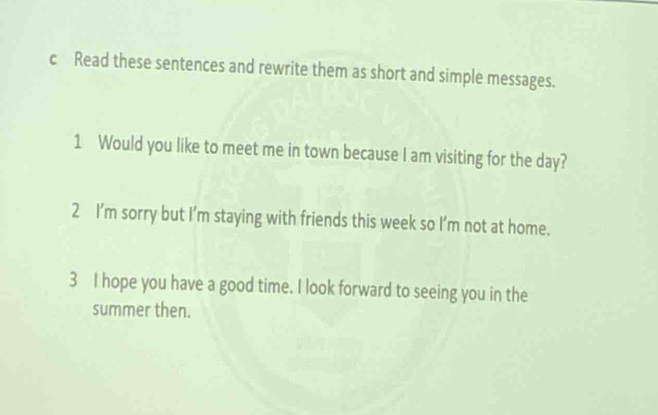 Read these sentences and rewrite them as short and simple messages. 
1 Would you like to meet me in town because I am visiting for the day? 
2 I’m sorry but I’m staying with friends this week so I’m not at home. 
3 I hope you have a good time. I look forward to seeing you in the 
summer then.