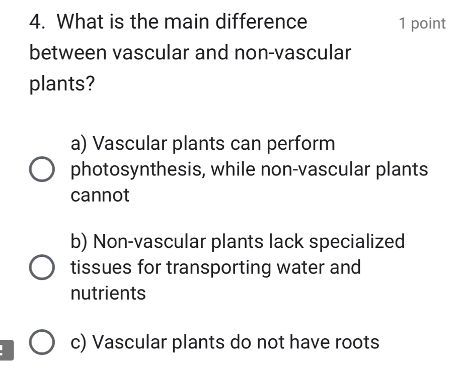 What is the main difference 1 point
between vascular and non-vascular
plants?
a) Vascular plants can perform
photosynthesis, while non-vascular plants
cannot
b) Non-vascular plants lack specialized
tissues for transporting water and
nutrients
c) Vascular plants do not have roots