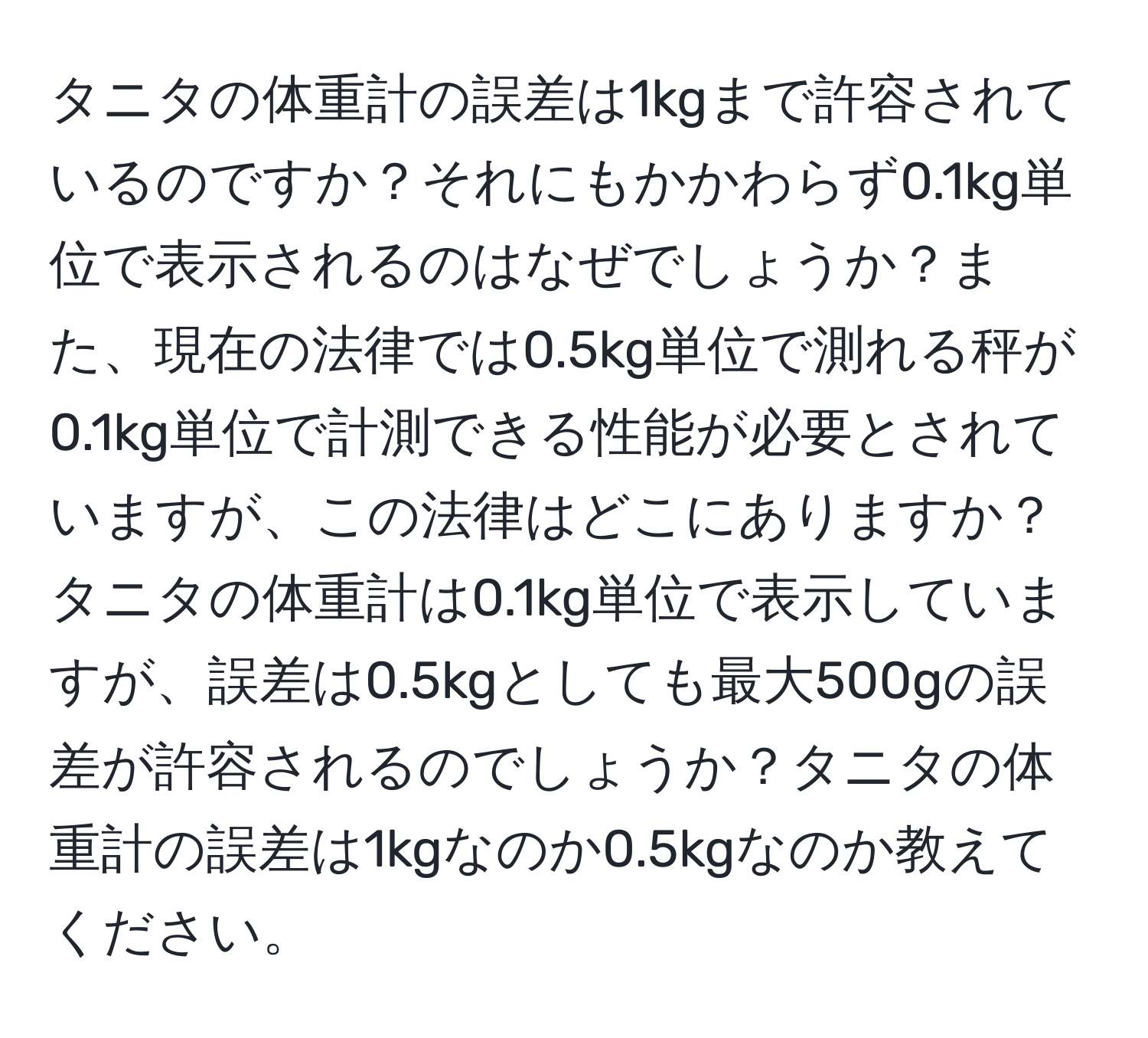 タニタの体重計の誤差は1kgまで許容されているのですか？それにもかかわらず0.1kg単位で表示されるのはなぜでしょうか？また、現在の法律では0.5kg単位で測れる秤が0.1kg単位で計測できる性能が必要とされていますが、この法律はどこにありますか？タニタの体重計は0.1kg単位で表示していますが、誤差は0.5kgとしても最大500gの誤差が許容されるのでしょうか？タニタの体重計の誤差は1kgなのか0.5kgなのか教えてください。