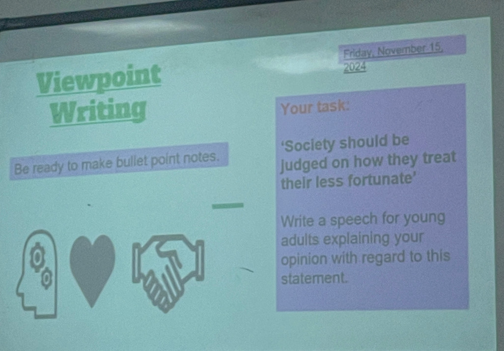 Friday, November 15, 
Viewpoint 
2024 
Writing 
Your task: 
‘Society should be 
Be ready to make bullet point notes. 
judged on how they treat 
their less fortunate' 
Write a speech for young 
adults explaining your 
opinion with regard to this 
statement.