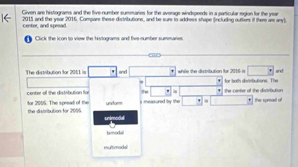 Given are histograms and the five-number summaries for the average windspeeds in a particular region for the year
2011 and the year 2016. Compare these distributions, and be sure to address shape (including outliers if there are any),
center, and spread.
Click the icon to view the histograms and five-number summaries.
The distribution for 2011 is □ I and while the distribution for 2016 is □ Y and
□
overline □ □  for both distributions. The
7
center of the distribution for the □ is overline  the center of the distribution
for 2016. The spread of the uniform s measured by the □ is □ □ the spread of
the distribution for 2016.
unimodal
bimodal
multimodal