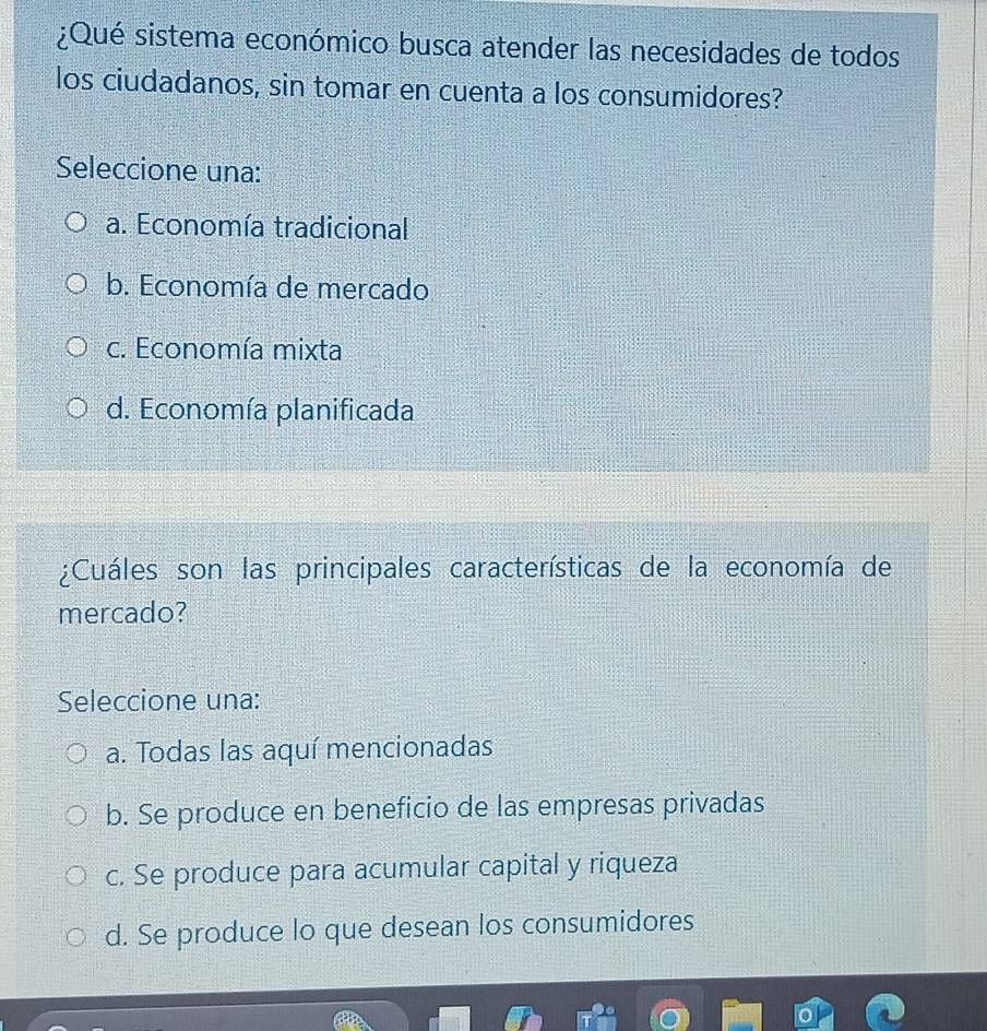 ¿Qué sistema económico busca atender las necesidades de todos
los ciudadanos, sin tomar en cuenta a los consumidores?
Seleccione una:
a. Economía tradicional
b. Economía de mercado
c. Economía mixta
d. Economía planificada
¿Cuáles son las principales características de la economía de
mercado?
Seleccione una:
a. Todas las aquí mencionadas
b. Se produce en beneficio de las empresas privadas
c. Se produce para acumular capital y riqueza
d. Se produce lo que desean los consumidores