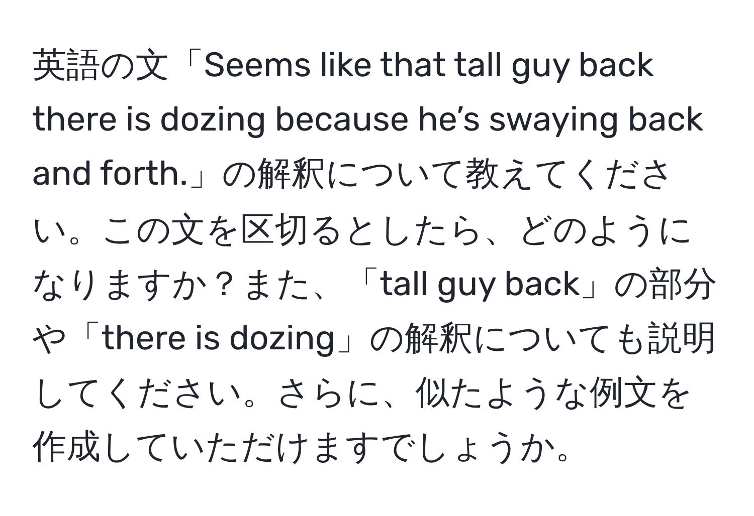 英語の文「Seems like that tall guy back there is dozing because he’s swaying back and forth.」の解釈について教えてください。この文を区切るとしたら、どのようになりますか？また、「tall guy back」の部分や「there is dozing」の解釈についても説明してください。さらに、似たような例文を作成していただけますでしょうか。