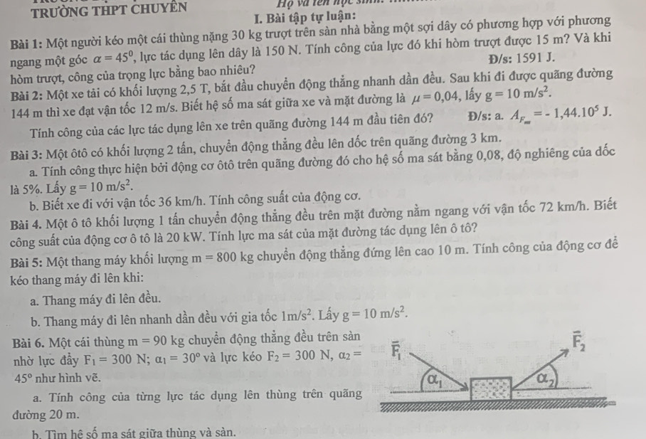 tRườNG THPT CHUYÊN  Hộ và tên nọc si
I. Bài tập tự luận:
Bài 1: Một người kéo một cái thùng nặng 30 kg trượt trên sàn nhà bằng một sợi dây có phương hợp với phương
ngang một góc alpha =45° 2, lực tác dụng lên dây là 150 N. Tính công của lực đó khi hòm trượt được 15 m? Và khi
Đ/s: 1591 J.
hòm trượt, công của trọng lực bằng bao nhiêu?
Bài 2: Một xe tải có khối lượng 2,5 T, bắt đầu chuyển động thẳng nhanh dần đều. Sau khi đi được quãng đường
144 m thì xe đạt vận tốc 12 m/s. Biết hệ số ma sát giữa xe và mặt đường là mu =0,04 1, lấy g=10m/s^2.
Tính công của các lực tác dụng lên xe trên quãng đường 144 m đầu tiên đó? Đ/s: a. A_F_m=-1,44.10^5J.
Bài 3: Một ôtô có khối lượng 2 tấn, chuyển động thẳng đều lên dốc trên quãng đường 3 km.
a. Tính công thực hiện bởi động cơ ôtô trên quãng đường đó cho hệ số ma sát bằng 0,08, độ nghiêng của đốc
là 5%. Lấy g=10m/s^2.
b. Biết xe đi với vận tốc 36 km/h. Tính công suất của động cơ.
Bài 4. Một ô tô khối lượng 1 tấn chuyển động thẳng đều trên mặt đường nằm ngang với vận tốc 72 km/h. Biết
công suất của động cơ ô tô là 20 kW. Tính lực ma sát của mặt đường tác dụng lên ô tô?
Bài 5: Một thang máy khối lượng m=800kg chuyền động thẳng đứng lên cao 10 m. Tính công của động cơ để
kéo thang máy đi lên khi:
a. Thang máy đi lên đều.
b. Thang máy đi lên nhanh dần đều với gia tốc 1m/s^2 *. Lầy g=10m/s^2.
Bài 6. Một cái thùng m=90 kg chuyển động thẳng đều trên sà
nhờ lực đầy F_1=300N;alpha _1=30° và lực kéo F_2=300N,alpha _2=
45° như hình vẽ.
a. Tính công của từng lực tác dụng lên thùng trên quãn
đường 20 m.
b. Tìm hệ số ma sát giữa thùng và sàn.