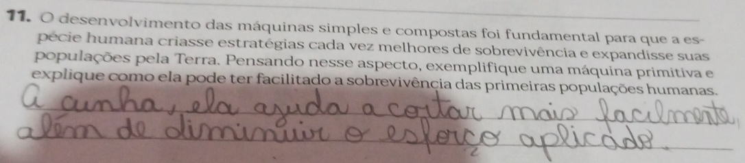 desenvolvimento das máquinas simples e compostas foi fundamental para que a es- 
pécie humana criasse estratégias cada vez melhores de sobrevivência e expandisse suas 
populações pela Terra. Pensando nesse aspecto, exemplifique uma máquina primitiva e 
explique como ela pode ter facilitado a sobrevivência das primeiras populações humanas. 
_ 
_ 
_ 
_ 
_ 
__