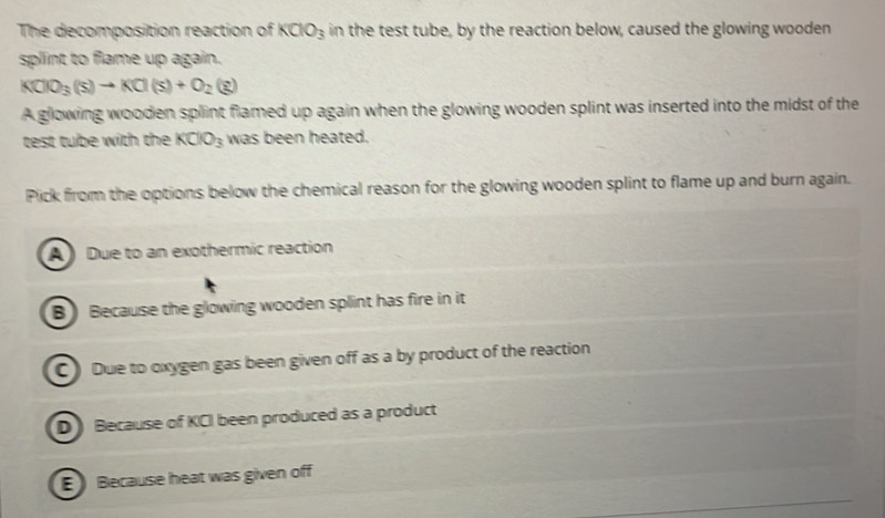 The decomposition reaction of KClO_3 in the test tube, by the reaction below, caused the glowing wooden
splint to flame up again.
KClO_3(s)to KCl(s)+O_2(g)
A glowing wooden splint flamed up again when the glowing wooden splint was inserted into the midst of the
test tube with the KClO_3 was been heated.
Pick from the options below the chemical reason for the glowing wooden splint to flame up and burn again.
A Due to an exothermic reaction
B) Because the glowing wooden splint has fire in it
C ) Due to oxygen gas been given off as a by product of the reaction
D Because of KCI been produced as a product
E Because heat was given off