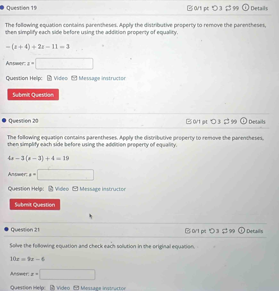 つ 3 % 99 ⓘ Details 
The following equation contains parentheses. Apply the distributive property to remove the parentheses, 
then simplify each side before using the addition property of equality.
-(z+4)+2z-11=3
Answer: z= =□
Question Help: Video Message instructor 
Submit Question 
Question 20 □ 0/1 pt つ 3 99 Details 
The following equation contains parentheses. Apply the distributive property to remove the parentheses, 
then simplify each side before using the addition property of equality.
4s-3(s-3)+4=19
Answer: s= =□
Question Help: Video Message instructor 
Submit Question 
Question 21 C0/1 pt O3z99(i) Details 
Solve the following equation and check each solution in the original equation.
10x=9x-6
Answer: x=□
Question Help: Video - Message instructor