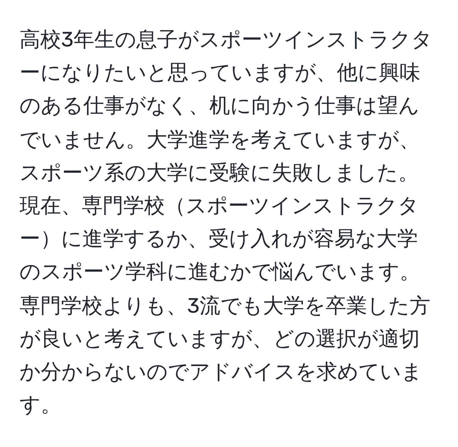 高校3年生の息子がスポーツインストラクターになりたいと思っていますが、他に興味のある仕事がなく、机に向かう仕事は望んでいません。大学進学を考えていますが、スポーツ系の大学に受験に失敗しました。現在、専門学校スポーツインストラクターに進学するか、受け入れが容易な大学のスポーツ学科に進むかで悩んでいます。専門学校よりも、3流でも大学を卒業した方が良いと考えていますが、どの選択が適切か分からないのでアドバイスを求めています。