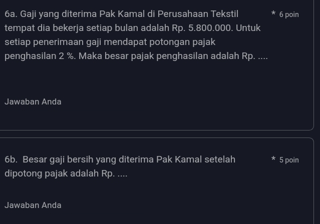 Gaji yang diterima Pak Kamal di Perusahaan Tekstil * 6 poin 
tempat dia bekerja setiap bulan adalah Rp. 5.800.000. Untuk 
setiap penerimaan gaji mendapat potongan pajak 
penghasilan 2 %. Maka besar pajak penghasilan adalah Rp. .... 
Jawaban Anda 
6b. Besar gaji bersih yang diterima Pak Kamal setelah 5 poin 
dipotong pajak adalah Rp. .... 
Jawaban Anda