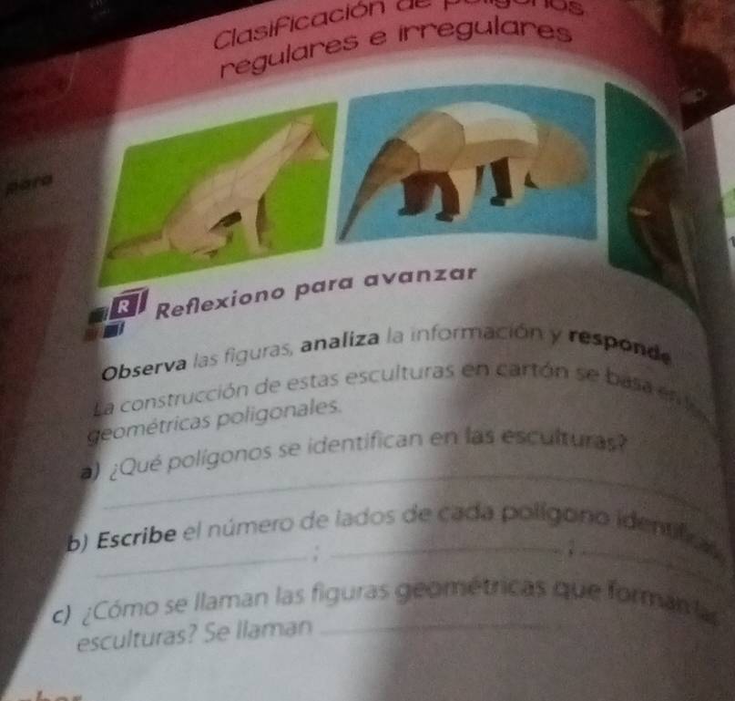 Clasificación de pl nos 
regulares e irregulares 
pare 
R Reflexiono para avanzar 
Observa las figuras, analiza la información y responde 
La construcción de estas esculturas en cartón se basa en la 
geométricas poligonales. 
_ 
) ¿Qué polígonos se identifican en las esculturas? 
b) Escribe el número de lados de cada polígono identifc 
_; 
_ 
c) ¿Cómo se llaman las figuras geométricas que forman las 
esculturas? Se llaman_