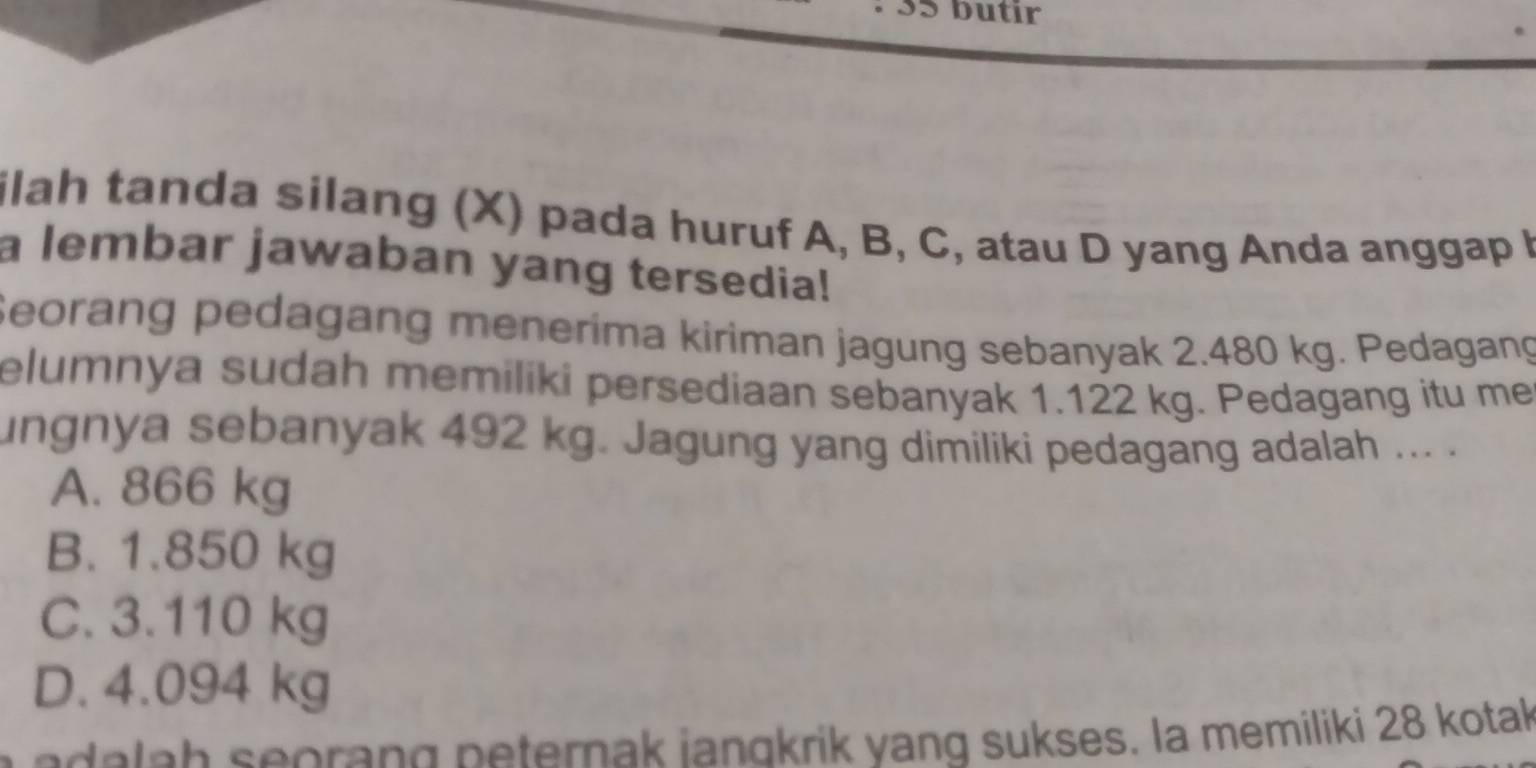 butır
ilah tanda silang (X) pada huruf A, B, C, atau D yang Anda anggap I
a lembar jawaban yang tersedia!
Seorang pedagang menerima kiriman jagung sebanyak 2.480 kg. Pedagang
elumnya sudah memiliki persediaan sebanyak 1.122 kg. Pedagang itu me
ungnya sebanyak 492 kg. Jagung yang dimiliki pedagang adalah ... .
A. 866 kg
B. 1.850 kg
C. 3.110 kg
D. 4.094 kg
a e da la h seoran g n eternak iangkrik yang sukses. la memiliki 28 kotak